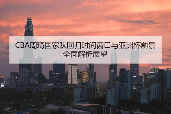 CBA周琦国家队回归时间窗口与亚洲杯前景全面解析展望