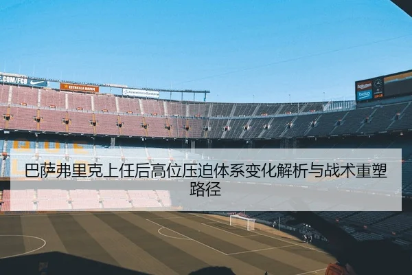 巴萨弗里克上任后高位压迫体系变化解析与战术重塑路径