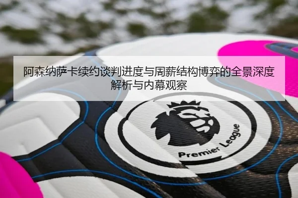 阿森纳萨卡续约谈判进度与周薪结构博弈的全景深度解析与内幕观察
