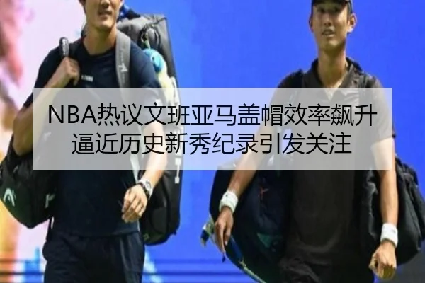 NBA热议文班亚马盖帽效率飙升逼近历史新秀纪录引发关注