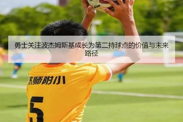 勇士关注波杰姆斯基成长为第二持球点的价值与未来路径