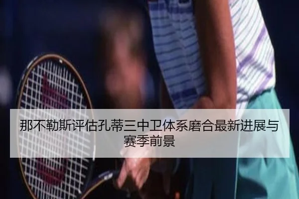那不勒斯评估孔蒂三中卫体系磨合最新进展与赛季前景