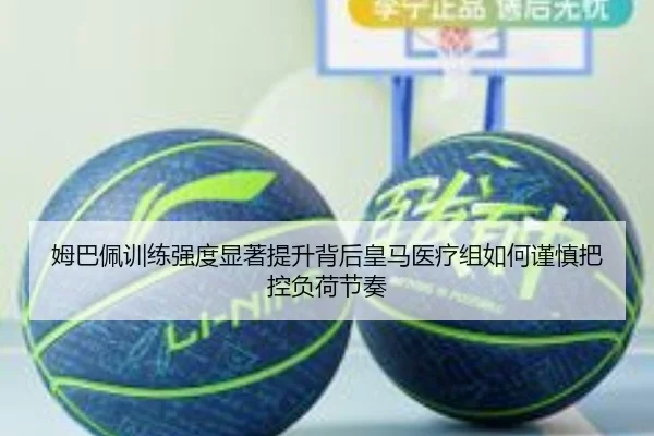 姆巴佩训练强度显著提升背后皇马医疗组如何谨慎把控负荷节奏