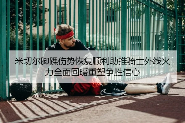 米切尔脚踝伤势恢复顺利助推骑士外线火力全面回暖重塑争胜信心