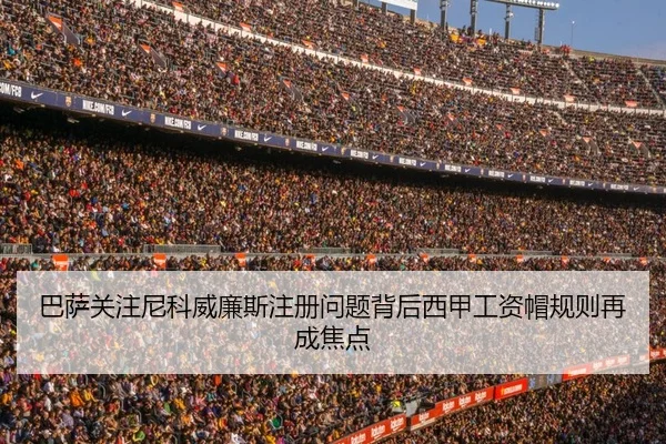 巴萨关注尼科威廉斯注册问题背后西甲工资帽规则再成焦点